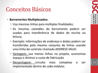 Conceitos Básicos
• Barramentos Multiplexados:
• Usa mesmas linhas para múltiplas finalidades;
• As mesmas conexões do barramento podem ser
usadas para transferência de dados de escrita ou
leitura;
• Exemplo: informações de endereço e dados podem ser
transferidas pelo mesmo conjunto de linhas usando
uma linha de controle chamada ADDRESS VALID.
• Vantagem: usa menos linhas no projeto, economiza
espaço e diminui o custo de fabricação
• Desvantagem: circuito mais complexo a ser
implementado dentro de cada módulo;
11
 