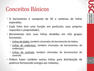 Conceitos Básicos
• O barramento é composto de 50 a centenas de linhas
separadas;
• Cada linha tem uma função em particular, seus próprios
requisitos e propriedades;
• Barramentos tem suas linhas divididas em três grupos
funcionais:
• Linhas de dados: também chamadas de barramento de dados;
• Linhas de endereços: também chamadas de barramentos de
endereços;
• Linhas de controle: também chamadas de barramentos de
controle.
• Podem haver também outras linhas para distribuição de
potência fornecendo energia aos módulos;
12
 