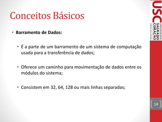 Conceitos Básicos
• Barramento de Dados:
• É a parte de um barramento de um sistema de computação
usada para a transferência de dados;
• Oferece um caminho para movimentação de dados entre os
módulos do sistema;
• Consistem em 32, 64, 128 ou mais linhas separadas;
14
 