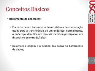 Conceitos Básicos
• Barramento de Endereços:
• É a parte de um barramento de um sistema de computação
usada para a transferência de um endereço, normalmente,
o endereço identifica um local da memória principal ou um
dispositivo de entrada/saída;
• Designam a origem e o destino dos dados no barramento
de dados;
15
 