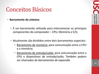 Conceitos Básicos
• Barramento do sistema:
• É um barramento utilizado para interconectar os principais
componentes do computador – CPU, Memória e E/S;
• Atualmente são divididos entre dois barramentos especiais:
• Barramento de memória: para comunicação entre a CPU
e a memória;
• Barramento de entrada/saída: para comunicação entre a
CPU e dispositivos de entrada/saída. Também podem
ser chamados de barramentos de expansão
16
 