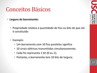 Conceitos Básicos
• Largura do barramento:
• Propriedade relativa à quantidade de fios ou bits de que ele
é constituído
• Exemplo:
• Um barramento com 10 fios paralelos significa
• 10 sinais elétricos transmitidos simultaneamente;
• Cada fio representa 1 bit (0 ou 1);
• Portanto, o barramento tem 10 bits de largura;
17
 