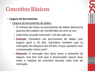 Conceitos Básicos
• Largura do barramento:
• Largura do barramento de dados:
• O número de linhas no barramento de dados determina
quantos bits podem ser transferidos de uma só vez;
• Cada linha só pode transmitir 1 bit de cada vez;
: Considere um barramento de dados com
largura igual a 32 bits. Considere também que as
instruções de máquina tem 64 bits. O que acontece com
o processador neste caso?
A instrução tem duas vezes o tamanho da
largura. Isso fará com que o processador acesse duas
vezes o módulo de memória durante cada ciclo de
instrução.
18
 