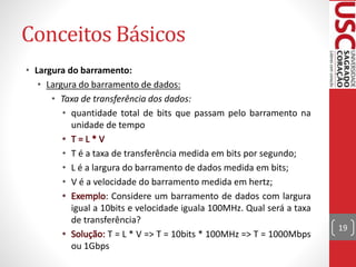 Conceitos Básicos
• Largura do barramento:
• Largura do barramento de dados:
• Taxa de transferência dos dados:
• quantidade total de bits que passam pelo barramento na
unidade de tempo
• T é a taxa de transferência medida em bits por segundo;
• L é a largura do barramento de dados medida em bits;
• V é a velocidade do barramento medida em hertz;
: Considere um barramento de dados com largura
igual a 10bits e velocidade iguala 100MHz. Qual será a taxa
de transferência?
T = L * V => T = 10bits * 100MHz => T = 1000Mbps
ou 1Gbps
19
 