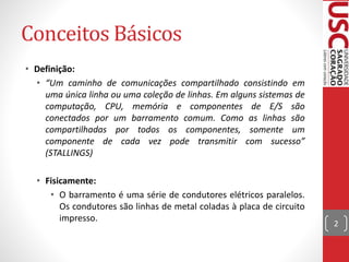Conceitos Básicos
• Definição:
• “Um caminho de comunicações compartilhado consistindo em
uma única linha ou uma coleção de linhas. Em alguns sistemas de
computação, CPU, memória e componentes de E/S são
conectados por um barramento comum. Como as linhas são
compartilhadas por todos os componentes, somente um
componente de cada vez pode transmitir com sucesso”
(STALLINGS)
• Fisicamente:
• O barramento é uma série de condutores elétricos paralelos.
Os condutores são linhas de metal coladas à placa de circuito
impresso.
2
 