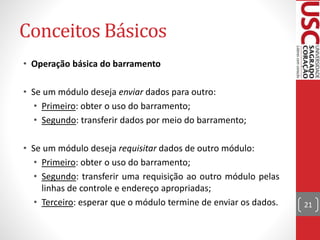 Conceitos Básicos
• Operação básica do barramento
• Se um módulo deseja enviar dados para outro:
• Primeiro: obter o uso do barramento;
• Segundo: transferir dados por meio do barramento;
• Se um módulo deseja requisitar dados de outro módulo:
• Primeiro: obter o uso do barramento;
• Segundo: transferir uma requisição ao outro módulo pelas
linhas de controle e endereço apropriadas;
• Terceiro: esperar que o módulo termine de enviar os dados. 21
 