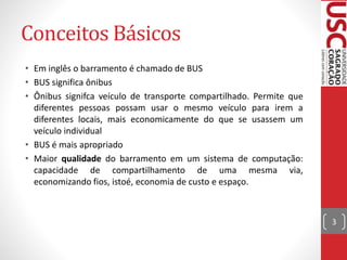Conceitos Básicos
• Em inglês o barramento é chamado de BUS
• BUS significa ônibus
• Ônibus signifca veículo de transporte compartilhado. Permite que
diferentes pessoas possam usar o mesmo veículo para irem a
diferentes locais, mais economicamente do que se usassem um
veículo individual
• BUS é mais apropriado
• Maior qualidade do barramento em um sistema de computação:
capacidade de compartilhamento de uma mesma via,
economizando fios, istoé, economia de custo e espaço.
3
 