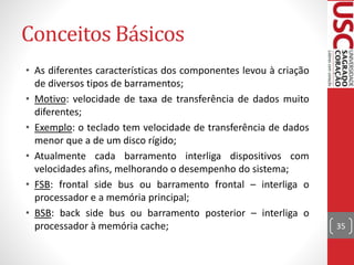 Conceitos Básicos
• As diferentes características dos componentes levou à criação
de diversos tipos de barramentos;
• Motivo: velocidade de taxa de transferência de dados muito
diferentes;
• Exemplo: o teclado tem velocidade de transferência de dados
menor que a de um disco rígido;
• Atualmente cada barramento interliga dispositivos com
velocidades afins, melhorando o desempenho do sistema;
• FSB: frontal side bus ou barramento frontal – interliga o
processador e a memória principal;
• BSB: back side bus ou barramento posterior – interliga o
processador à memória cache; 35
 