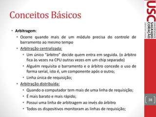 Conceitos Básicos
• Arbitragem:
• Ocorre quando mais de um módulo precisa do controle de
barramento ao mesmo tempo
• Arbitração centralizada:
• Um único “árbitro” decide quem entra em seguida. (o árbitro
fica às vezes na CPU outras vezes em um chip separado)
• Alguém requisita o barramento e o árbitro concede o uso de
forma serial, isto é, um componente após o outro;
• Linha única de requisição;
• Arbitração distribuída:
• Quando o computador tem mais de uma linha de requisição;
• É mais barato e mais rápido;
• Possui uma linha de arbitragem ao invés do árbitro
• Todos os dispositivos monitoram as linhas de requisição;
38
 