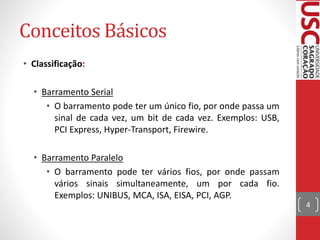 Conceitos Básicos
• Classificação:
• Barramento Serial
• O barramento pode ter um único fio, por onde passa um
sinal de cada vez, um bit de cada vez. Exemplos: USB,
PCI Express, Hyper-Transport, Firewire.
• Barramento Paralelo
• O barramento pode ter vários fios, por onde passam
vários sinais simultaneamente, um por cada fio.
Exemplos: UNIBUS, MCA, ISA, EISA, PCI, AGP.
4
 