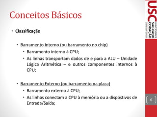 Conceitos Básicos
• Classificação
• Barramento Interno (ou barramento no chip)
• Barramento interno à CPU;
• As linhas transportam dados de e para a ALU – Unidade
Lógica Aritmética – e outros componentes internos à
CPU;
• Barramento Externo (ou barramento na placa)
• Barramento externo à CPU;
• As linhas conectam a CPU à memória ou a dispostivos de
Entrada/Saída;
6
 