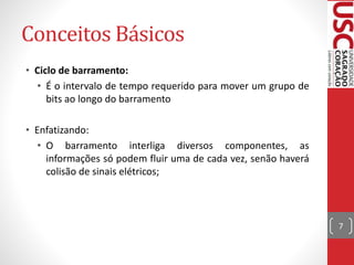 Conceitos Básicos
• Ciclo de barramento:
• É o intervalo de tempo requerido para mover um grupo de
bits ao longo do barramento
• Enfatizando:
• O barramento interliga diversos componentes, as
informações só podem fluir uma de cada vez, senão haverá
colisão de sinais elétricos;
7
 