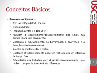 Conceitos Básicos
• Barramentos Síncronos:
• Tem um relógio (clock) mestre;
• Onda quadrada;
• Frequência entre 5 e 100 MHz;
• Regulam o aparecimento/desaparecimento dos sinais nas
diversas linhas do barramento;
• Sincroniza o funcionamento do barramento, a ocorrência e a
duração de todos os eventos;
• Simples de implementar e testar;
• Qualquer atividade somente pode ser realizada em um intervalo
de tempo fixo;
• Dificuldades em trabalhar com dispositivos/componentes que
tenham tempos de transferência diferentes 8
 