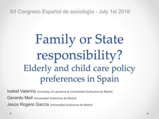 Family or State
responsibility?
Elderly and child care policy
preferences in Spain
Isabel Valarino University of Lausanne & Universidad Autónoma de Madrid
Gerardo Meil Universidad Autónoma de Madrid
Jesús Rogero García Universidad Autónoma de Madrid
XII Congreso Español de sociología - July 1st 2016
 