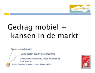 Patrick Petersen – Social + Local + Mobile – #AC13
Gedrag mobiel +
kansen in de markt
Social + mobile kader
Jullie sector: overleven, behoudend
Consument: innovatief, koopt 3e tablet, 5e
smartphone…
 