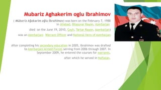 Mubariz Aghakerim oglu Ibrahimov
( Mübariz Ağakərim oğlu İbrahimov) was born on the February 7, 1988
in Əliabad, Bilasuvar Rayon, Azerbaijan
died on the June 19, 2010, Çaylı, Tartar Rayon, Azerbaijan)
was an Azerbaijani Warrant Officer and National Hero of Azerbaijan
After completing his secondary education in 2005, Ibrahimov was drafted
to Azerbaijani Armed Forces serving from 2006 through 2007. In
September 2009, he entered the courses for warrants,
after which he served in Naftalan.
 
