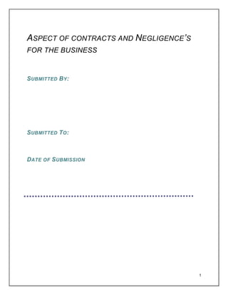 ASPECT OF CONTRACTS AND NEGLIGENCE’S
FOR THE BUSINESS

S UBMITTED BY :

S UBMITTED TO :

DATE OF S UBMISSION

1

 