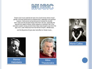 Greek vocal music extends far back into ancient times where mixed-
gender choruses performed for entertainment, celebration and spiritual
reasons. Instruments during that period included the double-
reed aulos and the plucked string instrument, the lyre, especially the
special kind called a kithara. Music played an important role in the
education system during ancient times. Boys were taught music from the
age of six. Later influences from the Roman Empire , Middle East,
and the Byzantine Empire also had effect on Greek music.
Maria Callas
Manos
Hatzidakis
Mikis
Theodorakis
 
