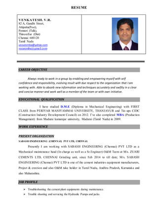 RESUME 
VENKATESH. V.R. 
82 A, Gandhi Street, 
Attipattu(Post), 
Ponneri (Talk), 
Thiruvallur (Dist) 
Chennai 600120 
Tamil Nadu 
veearemba@yahoo.com 
veearemba@gmail.com 
CAREER OBJECTIVE 
Always ready to work in a group by enabling and empowering myself with self 
confidence and responsibility, evolving result with due respect to the organization that I am 
working with. Able to absorb new information and techniques accurately and swiftly in a clear 
and concise manner and work well as a member of the team or with own initiative. 
EDUCATIONAL QUALIFICATION 
I have studied D.M.E (Diploma in Mechanical Engineering) with FIRST 
CLASS from PERIYAR MANIYAMMAI UNIVERSITY, THANJAVUR and Tie-ups CIDC 
(Construction Industry Development Council) on 2012. I’ve also completed MBA (Production 
Management) from Madurai kamarajar university, Madurai (Tamil Nadu) in 2009. 
WORK EXPERIENCE 
PRESENT ORGANIZATION 
SABASH ENGINEERING (CHENNAI) PVT LTD, CHENNAI. 
Presently I am working with SABASH ENGINEERING (Chennai) PVT LTD as a 
Mechanical maintenance head (In charge as well as a Sr.Engineer) O&M Teem at M/s. ZUARI 
CEMENTS LTD, CHENNAI Grinding unit, since Feb 2014 to till date; M/s. SABASH 
ENGINEERING (Chennai) PVT LTD is one of the cement industries equipment manufacturers, 
Project & erection and also O&M take holder in Tamil Nadu, Andhra Pradesh, Karnataka and 
also Maharashtra. 
JOB PROFILE 
 Troubleshooting the cement plant equipments during maintenance. 
 Trouble shooting and servicing the Hydraulic Pumps and jacks. 
 