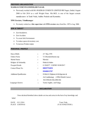 PREVIOUS ORGANIZATION 
MADRAS CEMENTS LIMITER, RR NAGAR. 
 Previously worked with M/s MADRAS CEMENTS LIMITED RR Nagar, (India) August 
2000 to Feb 2014 as a mill Wright Fitter. M/s.MCL is one of the largest cement 
manufacturers in Tamil Nadu, Andhra Pradesh and Karnataka. 
TPM Erectors, Virudhunagar 
 Previously worked as a Site supervisor with TPM erectors since from Dec. 1997 to Aug. 2000. 
AIM & TARGET 
 Zero breakdown. 
 Zero Accident. 
 To create Safe Environment. 
 To reduce spares & inventory cost. 
 To increase Product output. 
PERSONAL PROFILE 
Date of Birth : 21st May 1978 
Fathers Name : V.S.Ramakrishnama raja 
Marital Status : Married. 
Religion & Nationality : Hindu & Indian 
Passport Details : G 3262677 / EXPIRY 05/08/2017 
Contact Phone No. : 08825754830 
09688012707 
Additional Qualification : D.R&AC (Diploma In Refrigerator & 
Air Conditioning) (1998,6 Month Course) 
: M.COM (B.I.M) (2002-04) 
Languages Known : Tamil, English, and Telugu. 
DECLARATION 
I have declared furnished above details are true and correct to the best of my knowledge and 
belief. 
DATE :19.11.2014 Yours Truly, 
PLACE :CHENNAI (V.R.VENKATESH.) 
