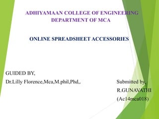 ADHIYAMAAN COLLEGE OF ENGINEERING
DEPARTMENT OF MCA
ONLINE SPREADSHEET ACCESSORIES
GUIDED BY,
Dr.Lilly Florence,Mca,M.phil,Phd,. Submitted by,
R.GUNAVATHI
(Ac14mca018)
 