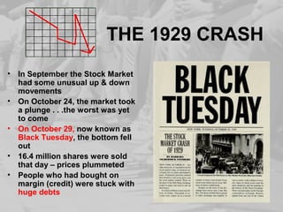 THE 1929 CRASH
• In September the Stock Market
had some unusual up & down
movements
• On October 24, the market took
a plunge . . .the worst was yet
to come
• On October 29, now known as
Black Tuesday, the bottom fell
out
• 16.4 million shares were sold
that day – prices plummeted
• People who had bought on
margin (credit) were stuck with
huge debts
 