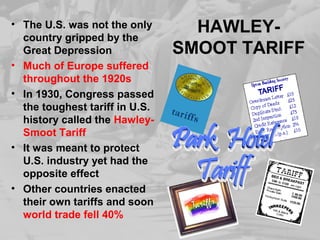 HAWLEY-
SMOOT TARIFF
• The U.S. was not the only
country gripped by the
Great Depression
• Much of Europe suffered
throughout the 1920s
• In 1930, Congress passed
the toughest tariff in U.S.
history called the Hawley-
Smoot Tariff
• It was meant to protect
U.S. industry yet had the
opposite effect
• Other countries enacted
their own tariffs and soon
world trade fell 40%
 