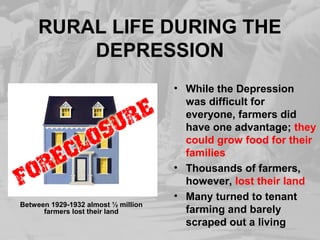 RURAL LIFE DURING THE
DEPRESSION
• While the Depression
was difficult for
everyone, farmers did
have one advantage; they
could grow food for their
families
• Thousands of farmers,
however, lost their land
• Many turned to tenant
farming and barely
scraped out a living
Between 1929-1932 almost ½ million
farmers lost their land
 
