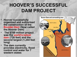 HOOVER’S SUCCESSFUL
DAM PROJECT
• Hoover successfully
organized and authorized
the construction of the
Boulder Dam (Now called
the Hoover Dam)
• The $700 million project
was the world’s tallest
dam (726 feet) and the
second largest (1,244 feet
long)
• The dam currently
provides electricity, flood
control and water for 7
western states
 