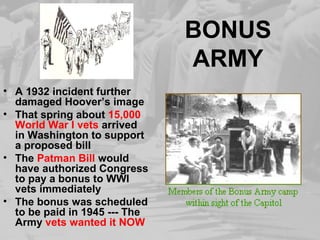 BONUS
ARMY
• A 1932 incident further
damaged Hoover’s image
• That spring about 15,000
World War I vets arrived
in Washington to support
a proposed bill
• The Patman Bill would
have authorized Congress
to pay a bonus to WWI
vets immediately
• The bonus was scheduled
to be paid in 1945 --- The
Army vets wanted it NOW
 