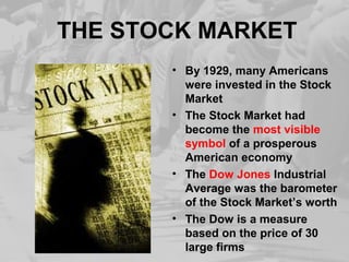 THE STOCK MARKET
• By 1929, many Americans
were invested in the Stock
Market
• The Stock Market had
become the most visible
symbol of a prosperous
American economy
• The Dow Jones Industrial
Average was the barometer
of the Stock Market’s worth
• The Dow is a measure
based on the price of 30
large firms
 