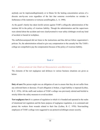 anybody can be imprisonedlegitimately or to blame for the lacking concentration actions of a
discrete one-by-one even regardless of the fact that someone overwhelms no mistake in
furtherance of the inattentive or tortuous acts(Doughlas, L. A. 1998).
As the guard’s family has taken lawful actions against TAM’s college,the administration of the
institute fell in the policy of vicarious liability. Though the administration and the supervisors
were alerted about the accident and were clearlywarned to wear safety clothingto avoid any kind
of accident or hazard at workplace.
The staffwhowasinjured did not listen to the instructions and thus did not follow organization’s
policies. So, the administration refused to give any compensation to the casualty but The TAM’s
college are compelled to pay the compensation because of the policy of vicarious liability.

Task 4
4.1

APPLICATION OF THE TORT OF NEGLIGENCE AND DEFENCES

The elements of the tort negligence and defences in various business situations are given as
below:

Duty of care:The person might owe an obligation of care to ensure that they do not suffer from
any awkward harm or decrease. If such obligation is broken, a legal liability is imposed (Leibee,
B. C. 1976). All the staffs and workers of TAM’s college was previously alerted and briefed to
strictly follow the safety measures to avoid accident.
Tort negligence law:It is a pattern of regulation in which it is founded and operated in the realm
of intentional tort regulation and the basic purpose of negligence regulation, is to command and
protect the workers from wounds related to their line (Leibee, B. C. 1976). Non-teaching
employees of TAM’s college were suggested to use protectiveclothingto ensure security.

10

 