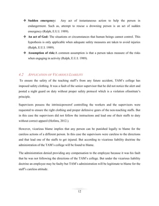  Sudden emergency:

Any act of instantaneous action to help the person in

endangerment. Such as, attempt to rescue a drowning person is an act of sudden
emergency (Ralph, E.U.I. 1989).
 An act of God: The situations or circumstances that human beings cannot control. This
hypothesis is only applicable when adequate safety measures are taken to avoid injuries
(Ralph, E.U.I. 1989).
 Assumption of risk:A common assumption is that a person takes measure of the risks
when engaging in activity (Ralph, E.U.I. 1989).

4.2

APPLICATION OF VICARIOUS LIABILITY

To ensure the safety of the teaching staff’s from any future accident, TAM’s college has
imposed safety clothing. It was a fault of the senior supervisor that he did not notice the alert and
posted a night guard on duty without proper safety protocol which is a violation ofinstitute’s
principle.
Supervisors possess the intrinsicpowerof controlling the workers and the supervisors were
requested to ensure the right clothing and proper defensive gears of the non-teaching staffs. But
in this case the supervisors did not follow the instructions and lead one of their staffs to duty
without correct apparel (Hofstra, 2012.).
However, vicarious blame implies that any person can be punished legally to blame for the
careless actions of a different person. In this case the supervisors were careless to the directions
and that lead one of the staffs to get injured. But according to vicarious liability doctrine the
administration of the TAM’s college will be found to blame.
The administration denied providing any compensation to the employee because it was his fault
that he was not following the directions of the TAM’s college. But under the vicarious liability
doctrine an employee may be faulty but TAM’s administration will be legitimate to blame for the
staff’s careless attitude.

12

 