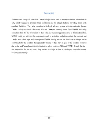 Conclusion
From the case study it is clear that TAM’s college which aims to be one of the best institutions in
UK, hired bureaus to promote their institution and to attract students providing them with
enriched facilities. They also consulted with legal advisors to deal with the potential threats.
TAM’s college received a lucrative offer of £6000 on monthly basis from NAMS marketing
consultant firm for the promotion of their title and marketing purpose.Due to financial matters,
NAMS could not stick to the agreement which is a straight violation against the contract and
TAM’s have taken legal activities against NAMS. Finally we can see that TAM”s college had to
compensate for the accident that occurred with one of their staff in spite of the accident occurred
due to the staff’s negligence to the institute’s safety protocol.Although TAM’s denied that they
are responsible for the accident, they had to face legal actions according to a doctrine named
“Vicarious Liability”.

13

 