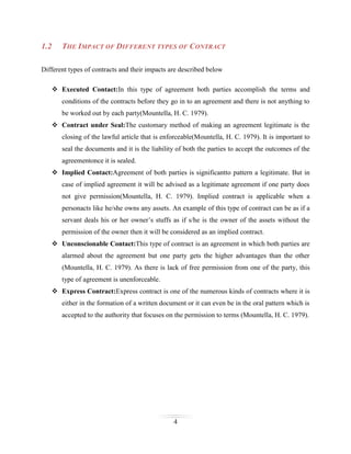 1.2

THE IMPACT OF DIFFERENT TYPES OF CONTRACT

Different types of contracts and their impacts are described below
 Executed Contact:In this type of agreement both parties accomplish the terms and
conditions of the contracts before they go in to an agreement and there is not anything to
be worked out by each party(Mountella, H. C. 1979).
 Contract under Seal:The customary method of making an agreement legitimate is the
closing of the lawful article that is enforceable(Mountella, H. C. 1979). It is important to
seal the documents and it is the liability of both the parties to accept the outcomes of the
agreementonce it is sealed.
 Implied Contact:Agreement of both parties is significantto pattern a legitimate. But in
case of implied agreement it will be advised as a legitimate agreement if one party does
not give permission(Mountella, H. C. 1979). Implied contract is applicable when a
personacts like he/she owns any assets. An example of this type of contract can be as if a
servant deals his or her owner’s stuffs as if s/he is the owner of the assets without the
permission of the owner then it will be considered as an implied contract.
 Unconscionable Contact:This type of contract is an agreement in which both parties are
alarmed about the agreement but one party gets the higher advantages than the other
(Mountella, H. C. 1979). As there is lack of free permission from one of the party, this
type of agreement is unenforceable.
 Express Contract:Express contract is one of the numerous kinds of contracts where it is
either in the formation of a written document or it can even be in the oral pattern which is
accepted to the authority that focuses on the permission to terms (Mountella, H. C. 1979).

4

 