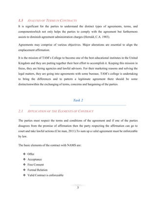 1.3

ANALYSIS OF TERMS IN CONTRACTS

It is significant for the parties to understand the distinct types of agreements, terms, and
componentswhich not only helps the parties to comply with the agreement but furthermore
assists to diminish agreement administration charges (Herrald, C.A. 1983).
Agreements may comprise of various objectives. Major alterations are essential to align the
emplacement affirmation.
It is the mission of TAM’s College to become one of the best educational institutes in the United
Kingdom and they are putting together their best effort to accomplish it. Keeping this mission in
focus, they are hiring agencies and lawful advisors. For their marketing reasons and solving the
legal matters, they are going into agreements with some bureaus. TAM’s college is undertaking
to bring the differences and to pattern a legitimate agreement there should be some
distinctionwithin the exchanging of terms, concerns and bargaining of the parties.

Task 2
2.1

APPLICATION OF THE ELEMENTS OF CONTRACT

The parties must respect the terms and conditions of the agreement and if one of the parties
disagrees from the promise of affirmation then the party respecting the affirmation can go to
court and take lawful actions (Cite man, 2011).To sum up a valid agreement must be enforceable
by law.
The basic elements of the contract with NAMS are:
 Offer
 Acceptance
 Free Consent
 Formal Relation
 Valid Contract is enforceable

5

 