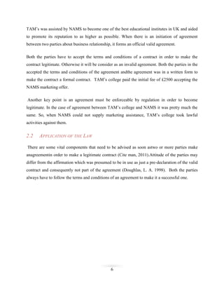 TAM’s was assisted by NAMS to become one of the best educational institutes in UK and aided
to promote its reputation to as higher as possible. When there is an initiation of agreement
between two parties about business relationship, it forms an official valid agreement.
Both the parties have to accept the terms and conditions of a contract in order to make the
contract legitimate. Otherwise it will be consider as an invalid agreement. Both the parties in the
accepted the terms and conditions of the agreement andthe agreement was in a written form to
make the contract a formal contract. TAM’s college paid the initial fee of £2500 accepting the
NAMS marketing offer.
Another key point is an agreement must be enforceable by regulation in order to become
legitimate. In the case of agreement between TAM’s college and NAMS it was pretty much the
same. So, when NAMS could not supply marketing assistance, TAM’s college took lawful
activities against them.

2.2

APPLICATION OF THE LAW

There are some vital components that need to be advised as soon astwo or more parties make
anagreementin order to make a legitimate contract (Cite man, 2011).Attitude of the parties may
differ from the affirmation which was presumed to be in use as just a pre-declaration of the valid
contract and consequently not part of the agreement (Doughlas, L. A. 1998). Both the parties
always have to follow the terms and conditions of an agreement to make it a successful one.

6

 