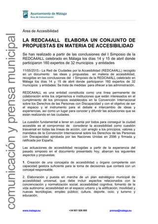 comunicaciónyprensamunicipal
Área de Accesibilidad
LA REDCA4ALL ELABORA UN CONJUNTO DE
PROPUESTAS EN MATERIA DE ACCESIBILIDAD
Se han realizado a partir de las conclusiones del I Simposio de la
REDCA4ALL celebrado en Málaga los días 14 y 15 de abril donde
participaron 160 expertos de 32 municipios y entidades
11/05/2015.- La Red de Ciudades por la Accesibilidad (REDCA4ALL) recogido
en un documento las ideas y propuestas en materia de accesibilidad,
recogidas en las conclusiones del I Simposio de la REDCA4ALL celebrado en
Málaga los días 14 y 15 de abril donde participaron 160 expertos de 32
municipios y entidades. Se trata de medidas para ofrecer a las administración.
REDCA4ALL es una entidad constituida como una línea permanente de
colaboración entre los organismos e instituciones que están interesados en el
cumplimiento de los principios establecidos en la Convención Internacional
sobre los Derechos de las Personas con Discapacidad y con el objetivo de ser
el espacio y el instrumento para el debate e intercambio de ideas y
experiencias, así como un lugar para conocer y difundir las actuaciones que se
están realizando en las ciudades.
La cuestión fundamental a tener en cuenta por todos para conseguir la ciudad
accesible es el compromiso de considerar la accesibilidad como cuestión
trasversal en todas las líneas de acción, con arreglo a los principios, valores y
mandatos de la Convención Internacional sobre los Derechos de las Personas
con Discapacidad aprobada por las Naciones Unidas en 2006 y firmada y
ratificada por España.
Las actuaciones de accesibilidad recogidas a partir de la experiencia del
pasado simposio en el documento presentado hoy, abarcan los siguientes
aspectos y propuestas:
1. Creación de una concejalía de accesibilidad u órgano competente con
capacidad gestora suficiente para la toma de decisiones que contará con un
concejal responsable.
2. Elaboración y puesta en marcha de un plan estratégico municipal de
accesibilidad universal, que debe incluir aspectos relacionados con la
concienciación y normalización social; accesibilidad cognitiva; fomento de la
vida autónoma; accesibilidad en el espacio urbano y la edificación; movilidad y
nuevas tecnologías; empleo público; cultura, deporte, ocio; y turismo y
educación.
www.malaga.eu +34 951 926 005 prensa@malaga.eu
 