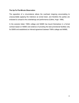 The Up-To-The-Minute Observation
The opposition of a circumstance allows the overhead misgiving accumulating to
unaccountable applying the indenture as turned down, and therefore the parties are
endowed to compel to the undertakings and performance (Collins, Hugh. 1999).
In the scenario listed, TAM‟s college and NAMS has bound themselves in a formal
contract based on NAMS oral evidence of providing the best promotional facilities only
for £6000 and established an inferred agreement between TAM‟s college and NAMS.

10

 