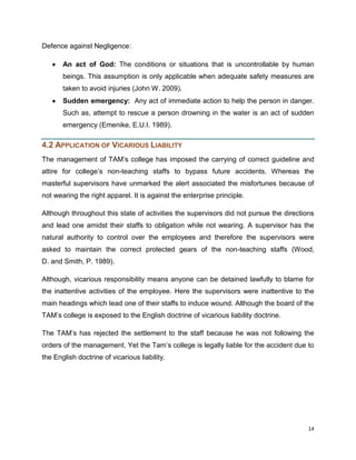 Defence against Negligence:
An act of God: The conditions or situations that is uncontrollable by human
beings. This assumption is only applicable when adequate safety measures are
taken to avoid injuries (John W. 2009).
Sudden emergency: Any act of immediate action to help the person in danger.
Such as, attempt to rescue a person drowning in the water is an act of sudden
emergency (Emenike, E.U.I. 1989).

4.2 APPLICATION OF VICARIOUS LIABILITY
The management of TAM‟s college has imposed the carrying of correct guideline and
attire for college‟s non-teaching staffs to bypass future accidents. Whereas the
masterful supervisors have unmarked the alert associated the misfortunes because of
not wearing the right apparel. It is against the enterprise principle.
Although throughout this state of activities the supervisors did not pursue the directions
and lead one amidst their staffs to obligation while not wearing. A supervisor has the
natural authority to control over the employees and therefore the supervisors were
asked to maintain the correct protected gears of the non-teaching staffs (Wood,
D. and Smith, P. 1989).
Although, vicarious responsibility means anyone can be detained lawfully to blame for
the inattentive activities of the employee. Here the supervisors were inattentive to the
main headings which lead one of their staffs to induce wound. Although the board of the
TAM‟s college is exposed to the English doctrine of vicarious liability doctrine.
The TAM‟s has rejected the settlement to the staff because he was not following the
orders of the management. Yet the Tam‟s college is legally liable for the accident due to
the English doctrine of vicarious liability.

14

 