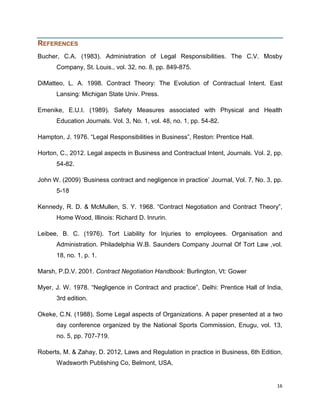 REFERENCES
Bucher, C.A. (1983). Administration of Legal Responsibilities. The C.V. Mosby
Company, St. Louis., vol. 32, no. 8, pp. 849-875.
DiMatteo, L. A. 1998. Contract Theory: The Evolution of Contractual Intent. East
Lansing: Michigan State Univ. Press.
Emenike, E.U.I. (1989). Safety Measures associated with Physical and Health
Education Journals. Vol. 3, No. 1, vol. 48, no. 1, pp. 54-82.
Hampton, J. 1976. “Legal Responsibilities in Business”, Reston: Prentice Hall.
Horton, C., 2012. Legal aspects in Business and Contractual Intent, Journals. Vol. 2, pp.
54-82.
John W. (2009) „Business contract and negligence in practice‟ Journal, Vol. 7, No. 3, pp.
5-18
Kennedy, R. D. & McMullen, S. Y. 1968. “Contract Negotiation and Contract Theory”,
Home Wood, Illinois: Richard D. Inrurin.
Leibee, B. C. (1976). Tort Liability for Injuries to employees. Organisation and
Administration. Philadelphia W.B. Saunders Company Journal Of Tort Law ,vol.
18, no. 1, p. 1.
Marsh, P.D.V. 2001. Contract Negotiation Handbook: Burlington, Vt: Gower
Myer, J. W. 1978. “Negligence in Contract and practice”, Delhi: Prentice Hall of India,
3rd edition.
Okeke, C.N. (1988). Some Legal aspects of Organizations. A paper presented at a two
day conference organized by the National Sports Commission, Enugu, vol. 13,
no. 5, pp. 707-719.
Roberts, M. & Zahay, D. 2012, Laws and Regulation in practice in Business, 6th Edition,
Wadsworth Publishing Co, Belmont, USA.

16

 