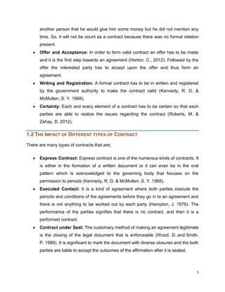 another person that he would give him some money but he did not mention any
time. So, it will not be count as a contract because there was no formal relation
present.
Offer and Acceptance: In order to form valid contract an offer has to be made
and it is the first step towards an agreement (Horton, C., 2012). Followed by the
offer the interested party has to accept upon the offer and thus form an
agreement.
Writing and Registration: A formal contract has to be in written and registered
by the government authority to make the contract valid (Kennedy, R. D. &
McMullen, S. Y. 1968).
Certainty: Each and every element of a contract has to be certain so that each
parties are able to realize the issues regarding the contract (Roberts, M. &
Zahay, D. 2012).

1.2 THE IMPACT OF DIFFERENT TYPES OF CONTRACT
There are many types of contracts that are;
Express Contract: Express contract is one of the numerous kinds of contracts. It
is either in the formation of a written document or it can even be in the oral
pattern which is acknowledged to the governing body that focuses on the
permission to periods (Kennedy, R. D. & McMullen, S. Y. 1968).
Executed Contact: It is a kind of agreement where both parties execute the
periods and conditions of the agreements before they go in to an agreement and
there is not anything to be worked out by each party (Hampton, J. 1976). The
performance of the parties signifies that there is no contract, and then it is a
performed contract.
Contract under Seal: The customary method of making an agreement legitimate
is the closing of the legal document that is enforceable (Wood, D. and Smith,
P. 1989). It is significant to mark the document with diverse closures and the both
parties are liable to accept the outcomes of the affirmation after it is sealed.

5

 