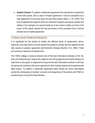 Implied Contact: To pattern a legitimate agreement free permission is significant
of the both parties. But in case of implied agreement it will be considered as a
valid agreement if one party does not give free consent (Myer, J. W. 1978). This
kind of agreements happens when an individual imagines owning any assets and
selling it. For example; if a servant deals his or her owner‟s stuffs as if s/he is the
owner of the assets without the free permission of the proprietor then it will be
advised as an implied agreement.

1.3 ANALYSIS OF TERMS IN CONTRACTS
It is significant for the parties to realize the different kinds of agreements, terms,
elements, and clues which not only assists the parties to comply with the agreement but
also assists to weaken agreement administration charges (Bucher, C.A. 1983). There
are numerous objectives of agreements.
The TAM‟s college is trying to become one of the best informative institutes in UK. So,
they are endeavoring to capture the vigilance and hiring agencies and lawful advisors to
help them to the quest. In alignment to become the best informative institute in UK they
are going into contracts with some agencies for their trading reasons and explaining the
legal issues. To pattern a legitimate agreement there should be some dissimilarity
amidst the exchanging of periods, concerns and bargaining of the parties and TAM‟s is
endeavoring to convey the dissimilarities.

6

 