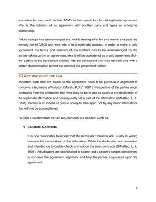 promotion for one month to help TAM‟s in their quest. In a formal legitimate agreement
offer is the initiation of an agreement with another party and types an enterprise
relationship.
TAM‟s college has acknowledged the NAMS trading offer for one month and paid the
primary fee of £2500 and went into in to a legitimate contract. In order to make a valid
agreement the terms and situation of the contract has to be acknowledged by the
parties taking part in an agreement, else it will be considered as a void agreement. Both
the parties in the agreement entered into the agreement with free consent and with a
written documentation turned the contract in a prescribed relation

2.2 APPLICATION OF THE LAW
Important parts that are crucial to the agreement need to be punctual in alignment to
conceive a legitimate affirmation (Marsh, P.D.V. 2001). Perspective of the parties might
contradict from the affirmation that was likely to be in use as easily a pre-declaration of
the legitimate affirmation and consequently not a part of the affirmation (DiMatteo, L. A.
1998). Parties to an indenture pursue solely its time span, not by any minor affirmations
that will not be accomplished.
To form a valid contract certain requirements are needed. Such as;
 Collateral Contracts
It is one reasonably to accept that the terms and scenario are usually in writing
because the cornerstone of the affirmation. While the declaration are conceived
and intended on to double-check and induce the most contracts (DiMatteo, L. A.
1998). Adjudicators are coordinated to search out a security scopes somewhere
to conceive the agreement legitimate and help the parties acquiesced upon the
agreement.

8

 
