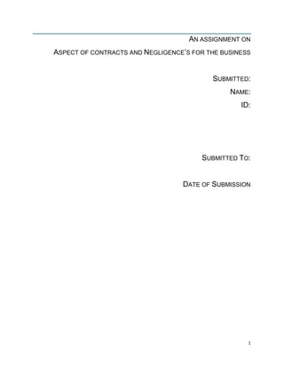 AN ASSIGNMENT ON
ASPECT OF CONTRACTS AND NEGLIGENCE‟S FOR THE BUSINESS

SUBMITTED:
NAME:
ID:

SUBMITTED TO:

DATE OF SUBMISSION

1

 