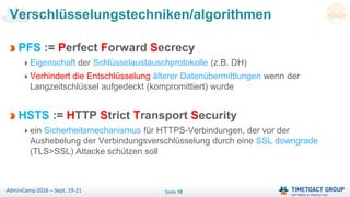 Seite 10AdminCamp 2016 – Sept. 19-21
PFS := Perfect Forward Secrecy
Eigenschaft der Schlüsselaustauschprotokolle (z.B. DH)
Verhindert die Entschlüsselung älterer Datenübermittlungen wenn der
Langzeitschlüssel aufgedeckt (kompromittiert) wurde
HSTS := HTTP Strict Transport Security
ein Sicherheitsmechanismus für HTTPS-Verbindungen, der vor der
Aushebelung der Verbindungsverschlüsselung durch eine SSL downgrade
(TLS>SSL) Attacke schützen soll
Verschlüsselungstechniken/algorithmen
 