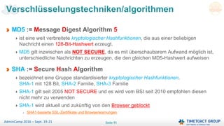 Seite 11AdminCamp 2016 – Sept. 19-21
MD5 := Message Digest Algorithm 5
ist eine weit verbreitete kryptologischer Hashfunktionen, die aus einer beliebigen
Nachricht einen 128-Bit-Hashwert erzeugt.
MD5 gilt inzwischen als NOT SECURE, da es mit überschaubarem Aufwand möglich ist,
unterschiedliche Nachrichten zu erzeugen, die den gleichen MD5-Hashwert aufweisen
SHA := Secure Hash Algorithm
bezeichnet eine Gruppe standardisierter kryptologischer Hashfunktionen.
SHA-1 mit 128 Bit, SHA-2 Familie, SHA-3 Familie
SHA-1 gilt seit 2005 NOT SECURE und es wird vom BSI seit 2010 empfohlen diesen
nicht mehr zu verwenden
SHA-1 wird aktuell und zukünftig von den Browser geblockt
SHA1-basierte SSL-Zertifikate und Browserwarnungen
Verschlüsselungstechniken/algorithmen
 