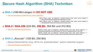 Seite 12AdminCamp 2016 – Sept. 19-21
SHA-1 (160 Bit Länge) << DO NOT USE
http://de.wikipedia.org/wiki/Secure_Hash_Algorithm
SHA-2 / SHA-256 (224 Bit, 256 Bit, 384 Bit und 512 Bit)
http://de.wikipedia.org/wiki/SHA-2
SHA-3 „Keccak“ (128 Bit, 256 Bit)
Neues Hashverfahren (Aug. 2015) mit „Zustandsvektor“, jedoch scheinbar langsam
http://de.wikipedia.org/wiki/SHA-3
Secure Hash Algorithm (SHA) Techniken
 