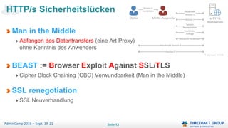 Seite 13AdminCamp 2016 – Sept. 19-21
Man in the Middle
Abfangen des Datentransfers (eine Art Proxy)
ohne Kenntnis des Anwenders
BEAST := Browser Exploit Against SSL/TLS
Cipher Block Chaining (CBC) Verwundbarkeit (Man in the Middle)
SSL renegotiation
SSL Neuverhandlung
HTTP/s Sicherheitslücken
 