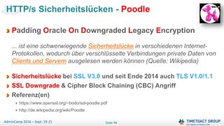 Seite 14AdminCamp 2016 – Sept. 19-21
Padding Oracle On Downgraded Legacy Encryption
... ist eine schwerwiegende Sicherheitslücke in verschiedenen Internet-
Protokollen, wodurch über verschlüsselte Verbindungen private Daten von
Clients und Servern ausgelesen werden können (Quelle: Wikipedia)
Sicherheitslücke bei SSL V3.0 und seit Ende 2014 auch TLS V1.0/1.1
SSL Downgrade & Cipher Block Chaining (CBC) Angriff
Referenz(en)
https://www.openssl.org/~bodo/ssl-poodle.pdf
http://de.wikipedia.org/wiki/Poodle
HTTP/s Sicherheitslücken - Poodle
 